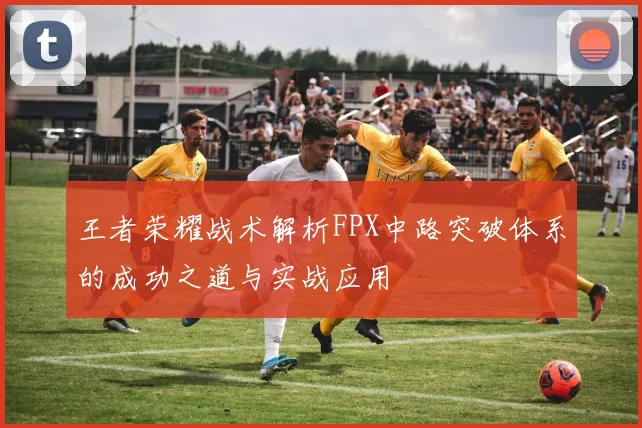 王者荣耀战术解析FPX中路突破体系的成功之道与实战应用