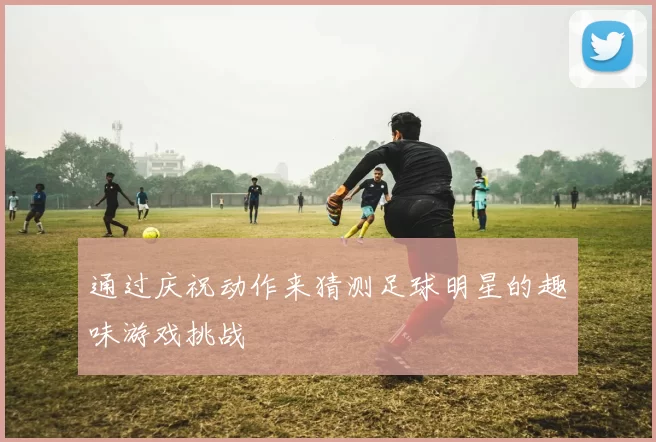 通过庆祝动作来猜测足球明星的趣味游戏挑战