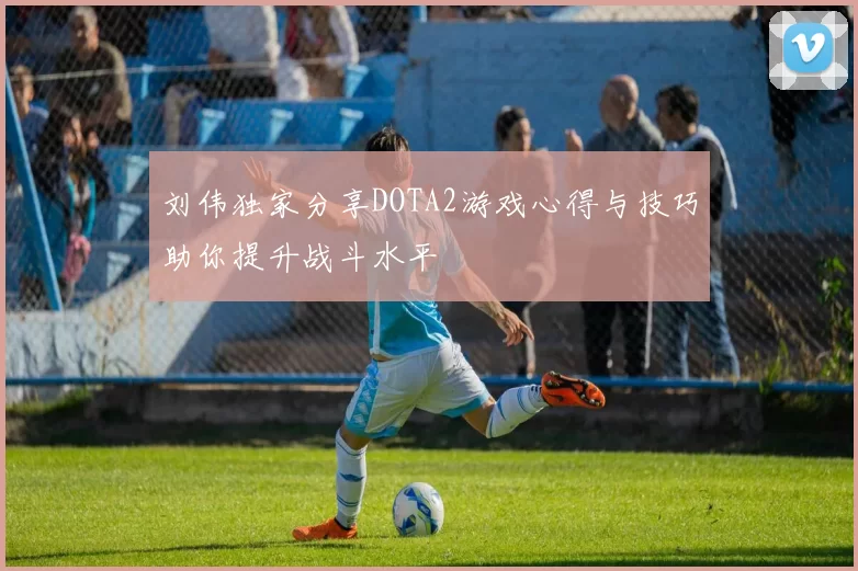刘伟独家分享DOTA2游戏心得与技巧助你提升战斗水平