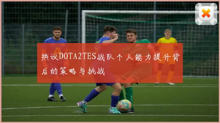 热议DOTA2TES战队个人能力提升背后的策略与挑战
