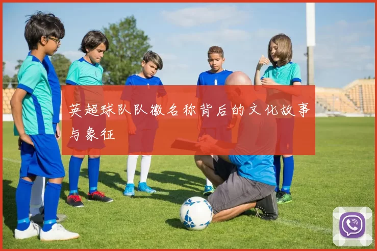 英超球队队徽名称背后的文化故事与象征