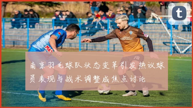 南京羽毛球队状态变革引发热议球员表现与战术调整成焦点讨论