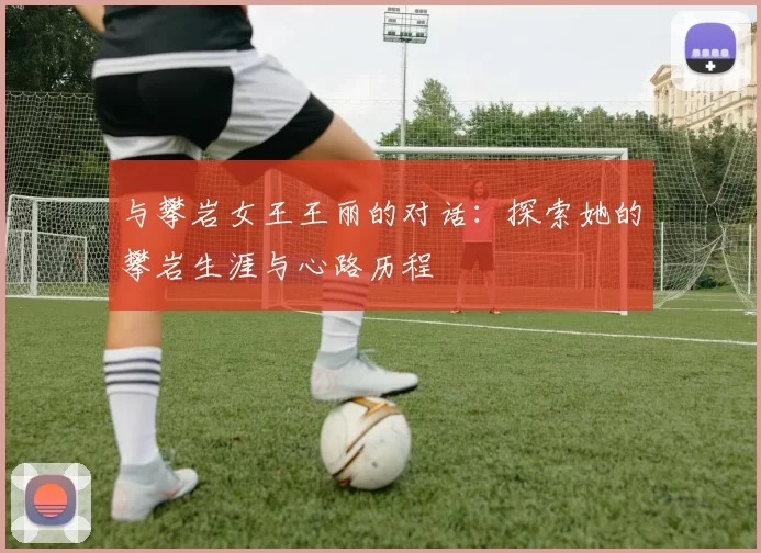 与攀岩女王王丽的对话：探索她的攀岩生涯与心路历程