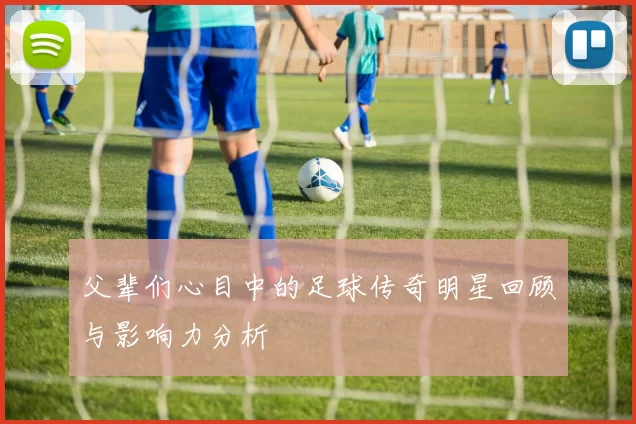 父辈们心目中的足球传奇明星回顾与影响力分析