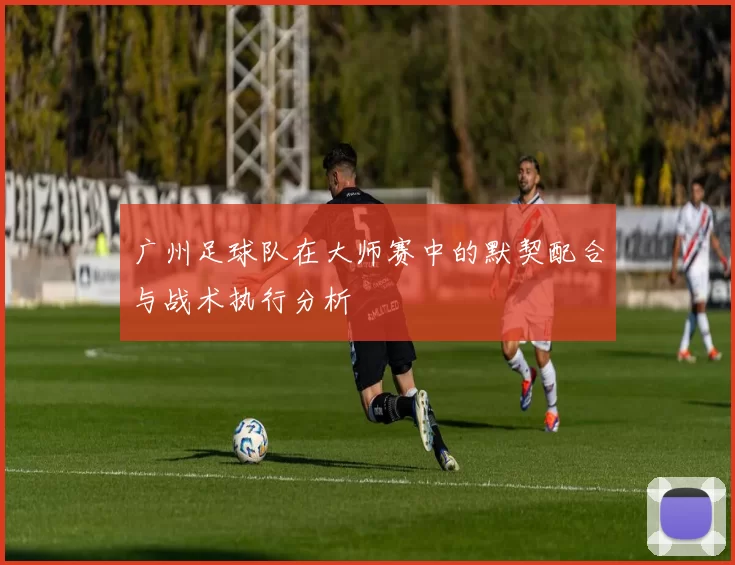 广州足球队在大师赛中的默契配合与战术执行分析